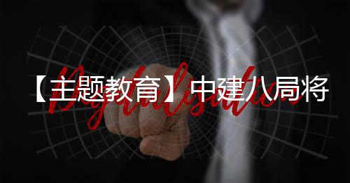 八局学习成主中建浦江题教生动实践育将经验化为果转