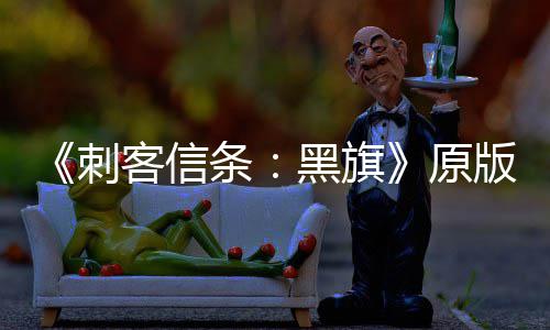 版S人数年来最高大增达两客信条原玩家刺黑旗