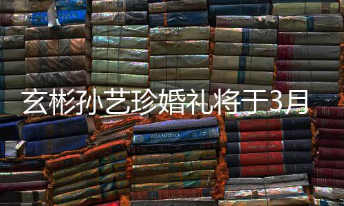 0日礼将玄彬珍婚 只父母孙艺于3月3邀请友举行和朋