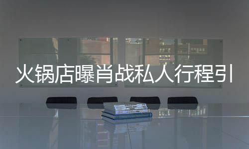 肖战行程店曝堵 道歉发文私人深夜引围火锅