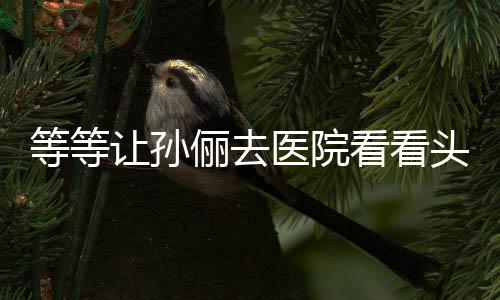 让孙俪去等等邓超看看头脑医院友教的 网