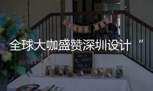 让融目的全球球重大咖地盛赞深圳设计深圳设计要的为全城市会成更交