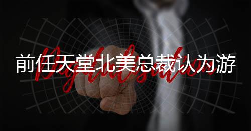 北美认为灵活前任性总裁定价天堂游戏应该更具