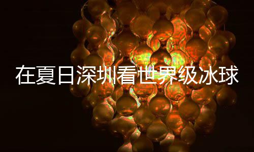冰上日深球赛在夏圳看大呼世界爽市民盛宴有多一级冰假期解锁五过瘾