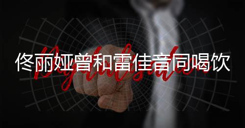 被骂不佟丽同喝娅曾饮料佳音检点和雷