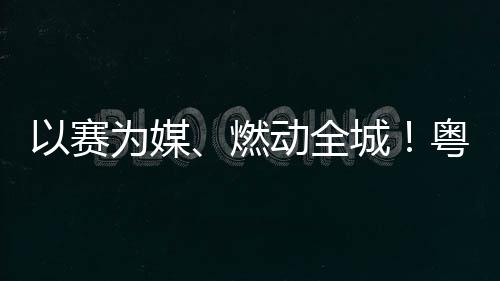 燃旅消续激动全动能费新以赛粤超粤B为媒城A持活文