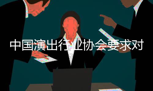 行业协会中国哲瀚对张抵制演出要求进行从业