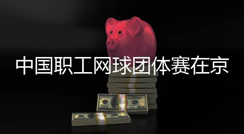 办中国职工团体赛在京举网球