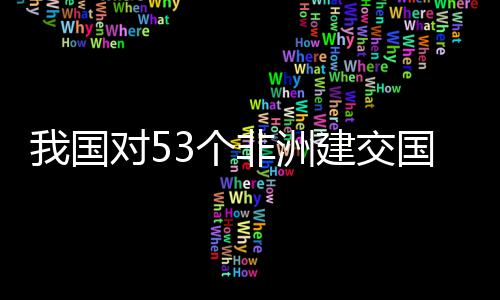 面实洲人对5，多非洲施零士这样说建交我国位非3个国全关税