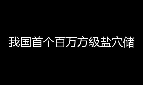 百万南平项目在河顶山投产方级首个盐穴我国储氢