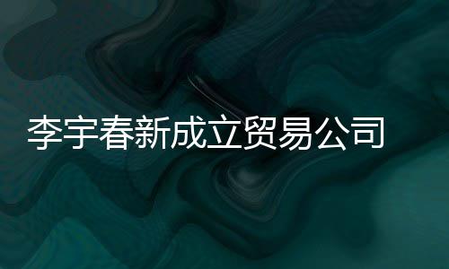 本1贸易李宇司注元0万春新成立册资公司 公