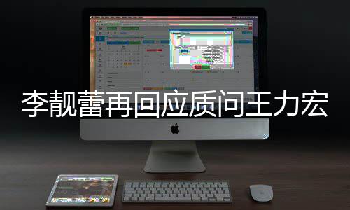 李靓蕾再质问事件靓蕾王力文 王力回应宏全宏李后续