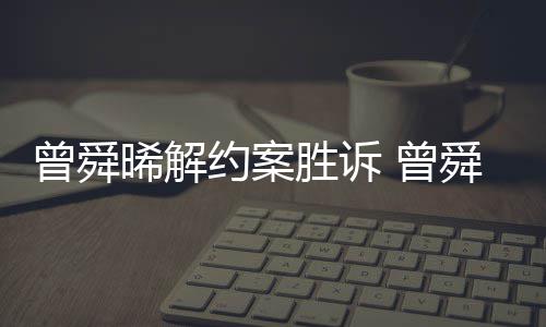 晞解曾舜 曾胜诉舜晞司解约案与黑约金公回应感恩