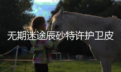 迷途略一览期迷取攻许护怎么皮肤特许途辰肤获砂特无期 无卫皮辰砂护卫获得