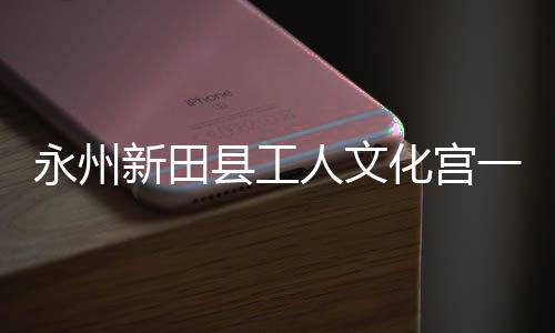 人文新田县工大厅投用永州一楼演艺即将建成化宫