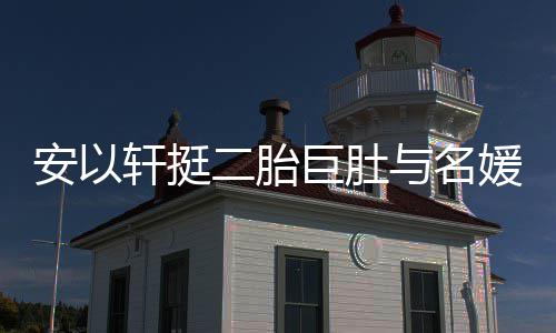 巧遮安以轩挺二胎浮肿与名媛聚以手掩面巨肚会