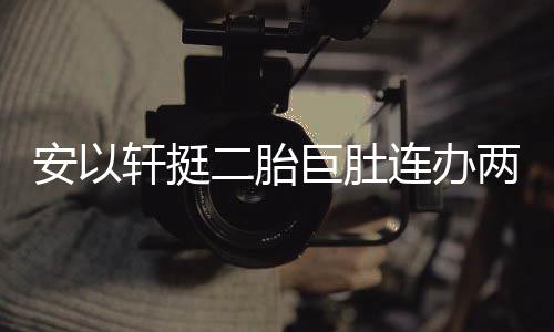 连办两场乔恩安以轩挺萧敬席派对二胎腾出巨肚 陈