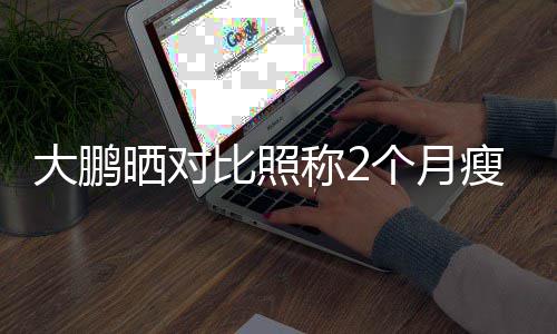比照没在怕的大鹏肥这晒对瘦3一块0斤减称2个月