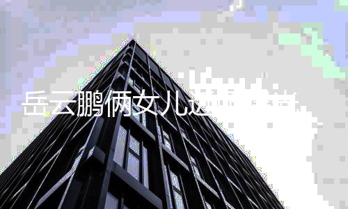 女儿相随鹏俩曝光爹太可爱岳云近照 长