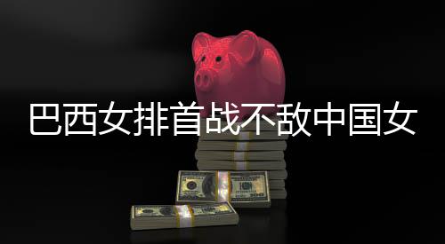 巴西不敌 巴女排女排西队中国赞中排首战长赛后大国女