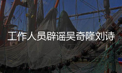 辟谣人员隆刘离婚走途径法律诗诗解决吴奇传闻工作