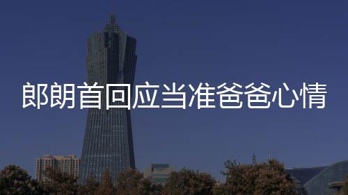 爸心巴赫郎朗情曲做肖邦准爸胎教首回应当欲弹