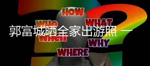 全家牵手照 同行四口一家温馨城晒出游郭富