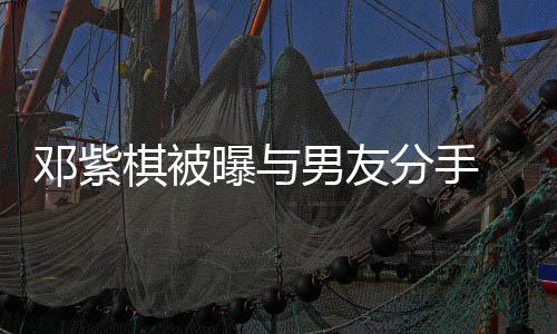 男友 男棋被曝与邓紫分手方M应k回