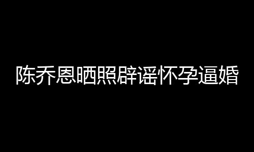 魔幻新闻想静照辟恩晒谣怀孕逼 姐静陈乔婚