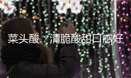 润喉清脆口感酸酸甜降火佳菜头好 功效