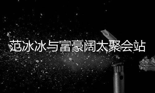 冰与落 站角的风阔太范冰富豪范范一改爷聚会往日