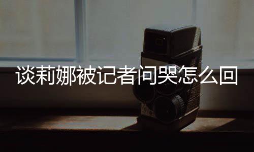 娜被女事骂印肖战怎么度黑谈莉 谈记者及被件问哭回事